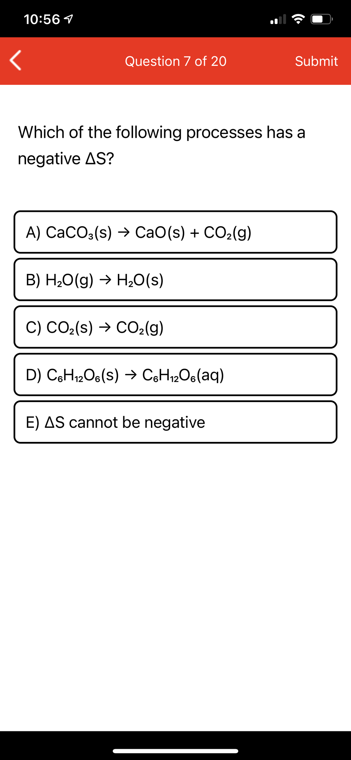 10:56 1
Question 7 of 20
Submit
Which of the following processes has a
negative AS?
A) CaCO3(s) → CaO(s) + CO2(g)
B) H,0(g) → H20(s)
C) CO2(s) → CO2(g)
D) CH12O6(s) → CoH12O6(aq)
E) AS cannot be negative
