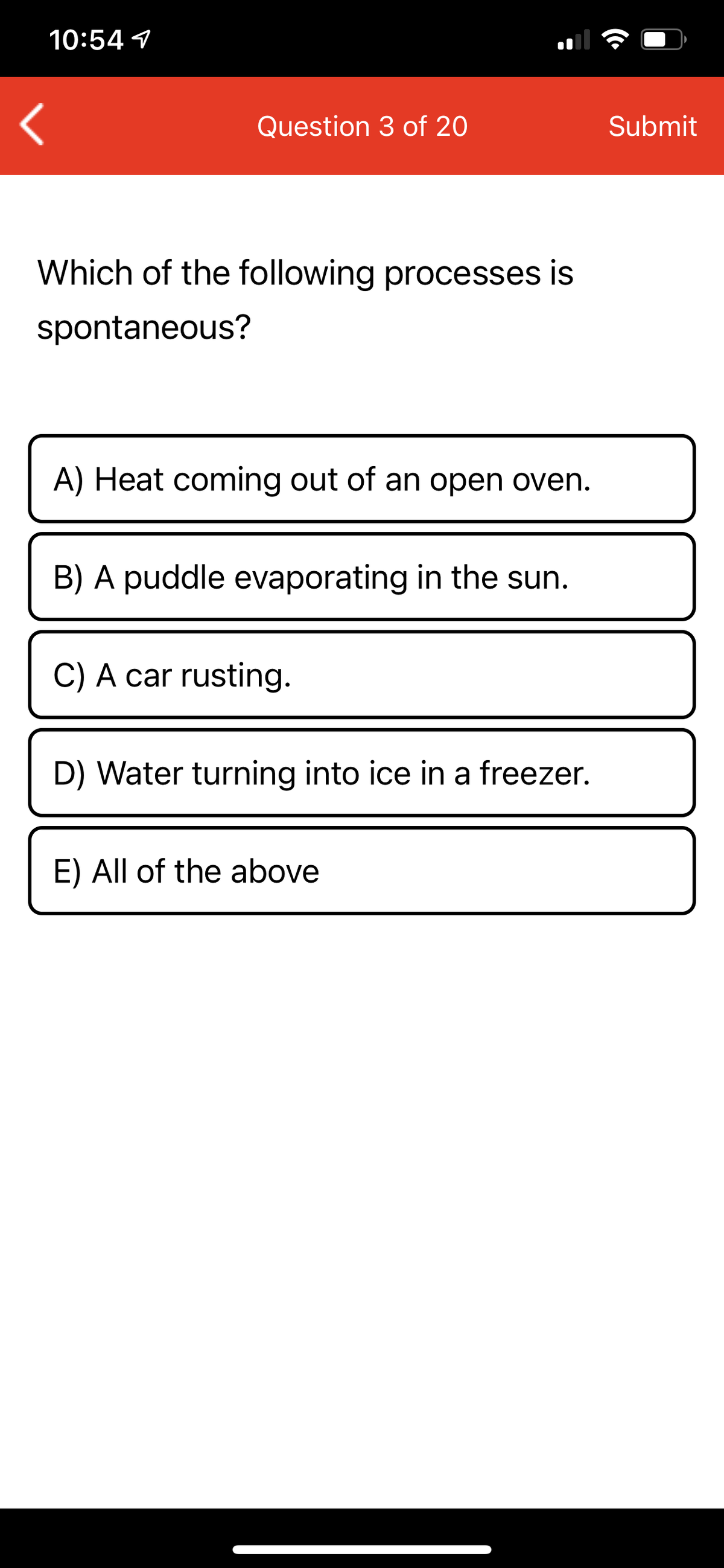 10:54 1
Question 3 of 20
Submit
Which of the following processes is
spontaneous?
A) Heat coming out of an open oven.
B) A puddle evaporating in the sun.
C) A car rusting.
D) Water turning into ice in a freezer.
E) All of the above
