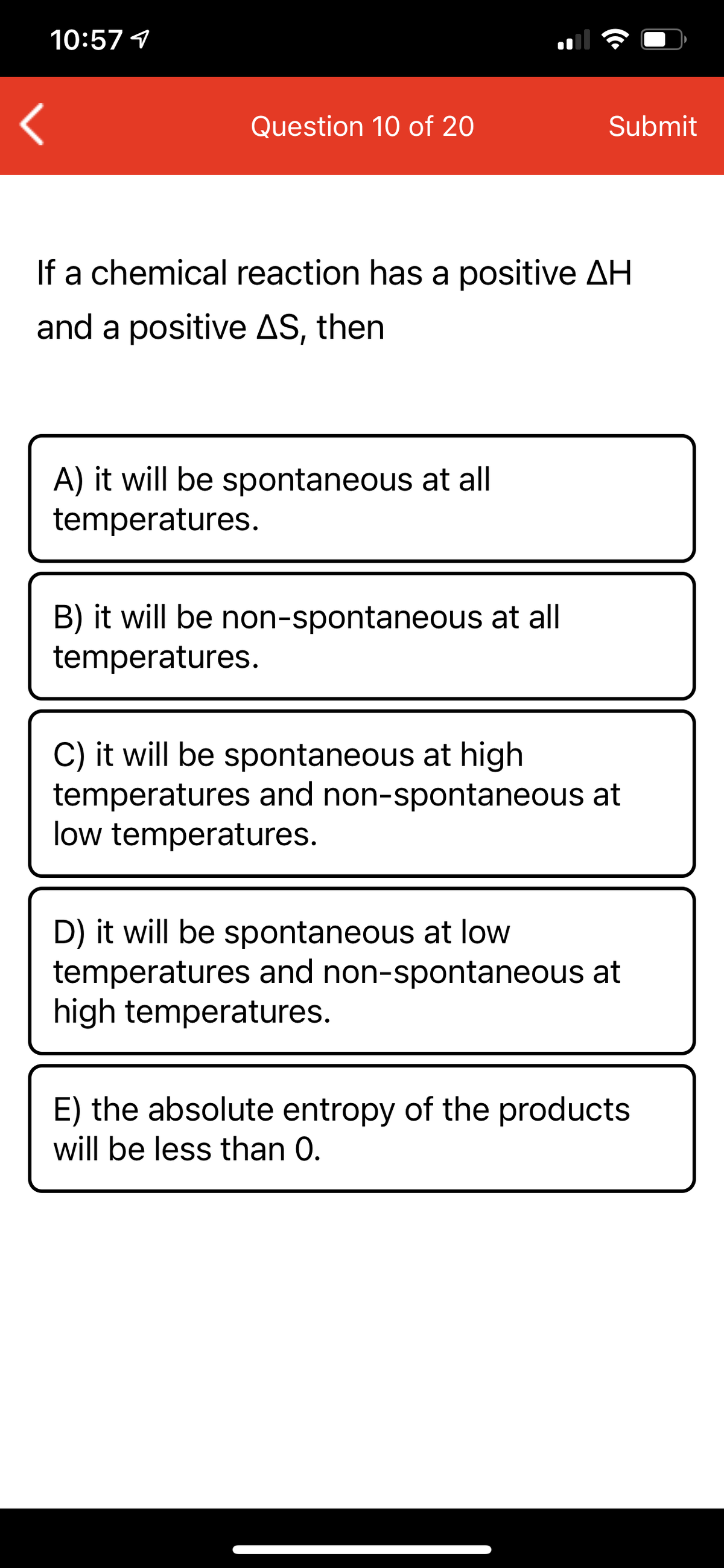 10:57 1
Question 10 of 20
Submit
If a chemical reaction has a positive AH
and a positive AS, then
A) it will be spontaneous at all
temperatures.
B) it will be non-spontaneous at all
temperatures.
C) it will be spontaneous at high
temperatures and non-spontaneous at
low temperatures.
D) it will be spontaneous at low
temperatures and non-spontaneous at
high temperatures.
E) the absolute entropy of the products
will be less than 0.
