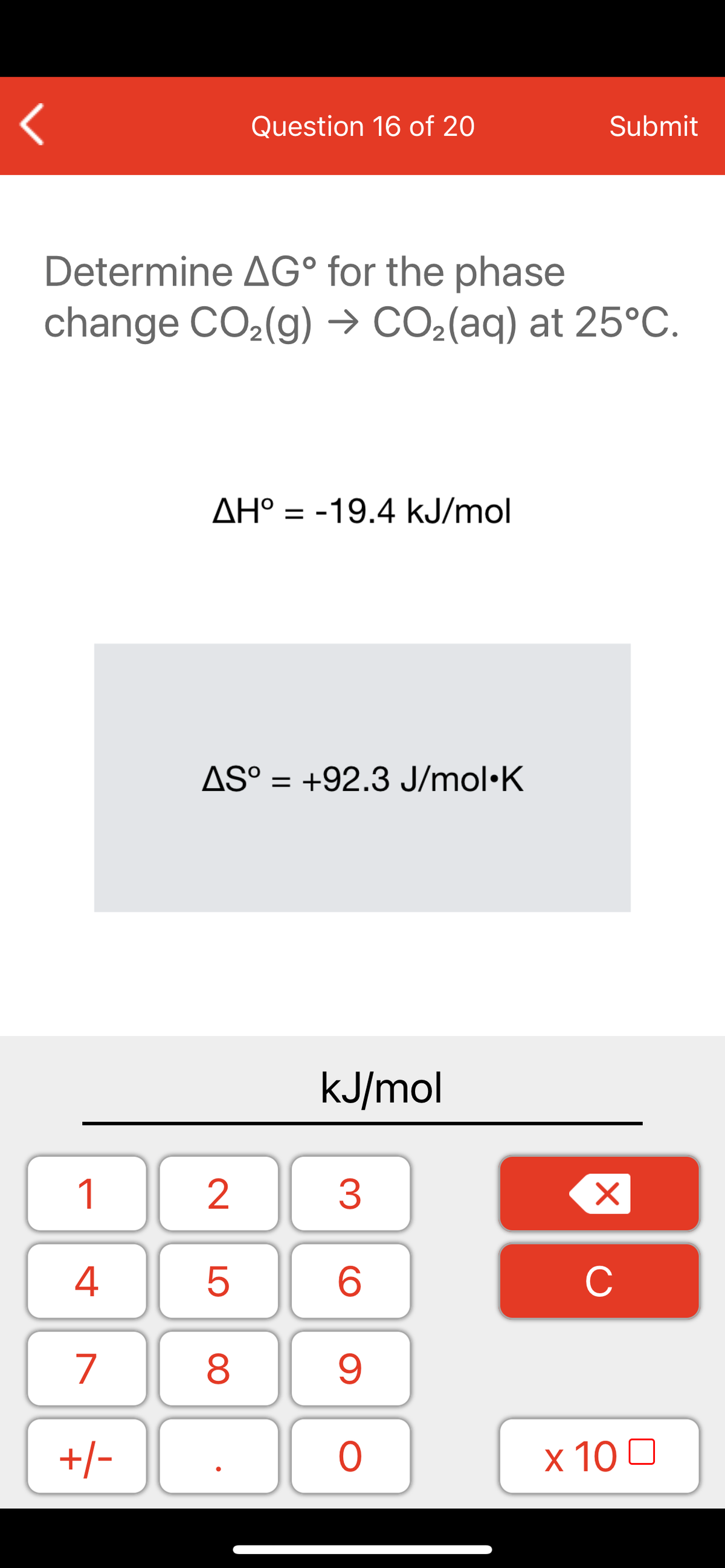 Question 16 of 20
Submit
Determine AG° for the phase
change CO2(g) → CO2(aq) at 25°C.
AH° = -19.4 kJ/mol
ΔΗ
AS° = +92.3 J/mol·K
%3D
kJ/mol
1
2
3
C
7
9.
+/-
x 10 0
LO
00
