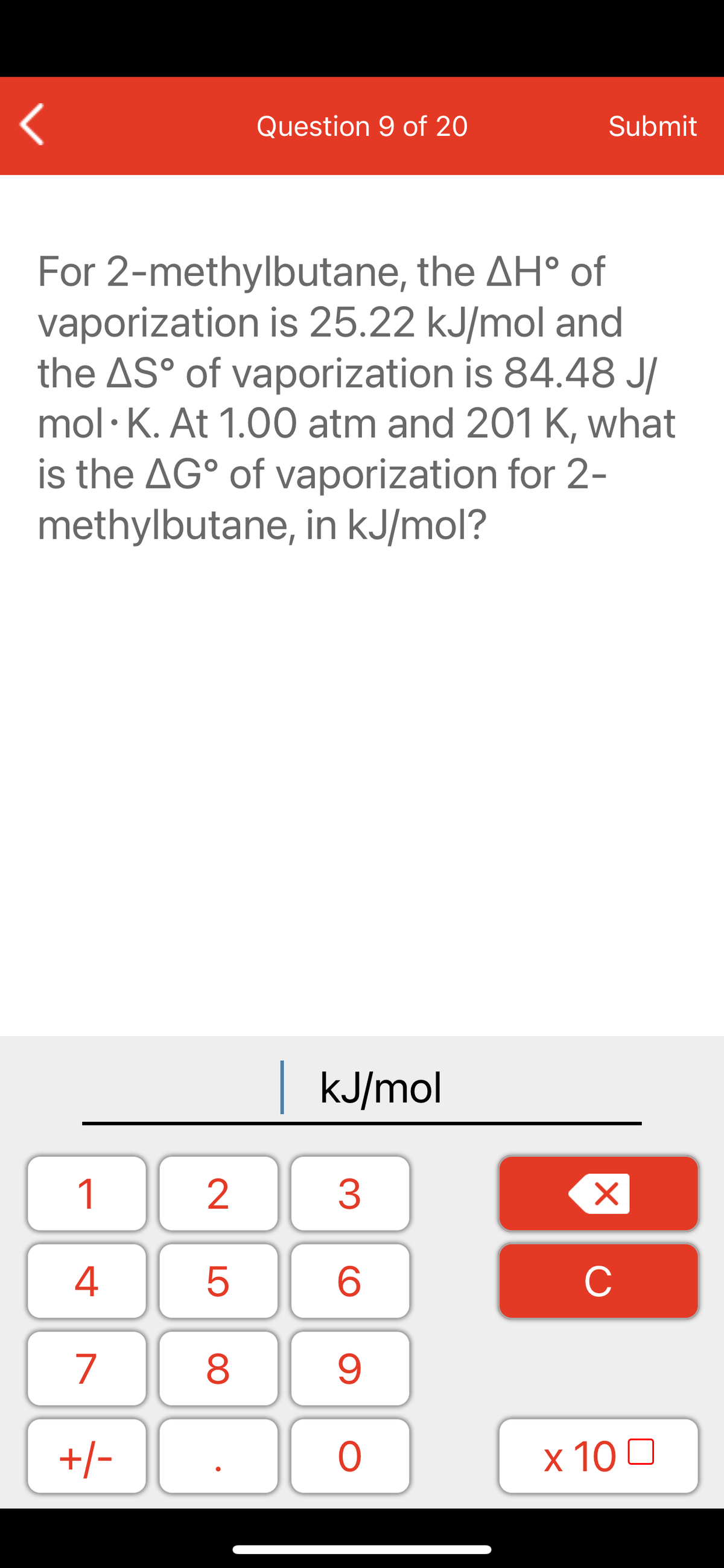 Question 9 of 20
Submit
For 2-methylbutane, the AH° of
vaporization is 25.22 kJ/mol and
the AS° of vaporization is 84.48 J/
mol· K. At 1.00 atm and 201 K, what
is the AG° of vaporization for 2-
methylbutane, in kJ/mol?
kJ/mol
1
2
3
C
7
9.
+/-
x 10 0
LO
00
