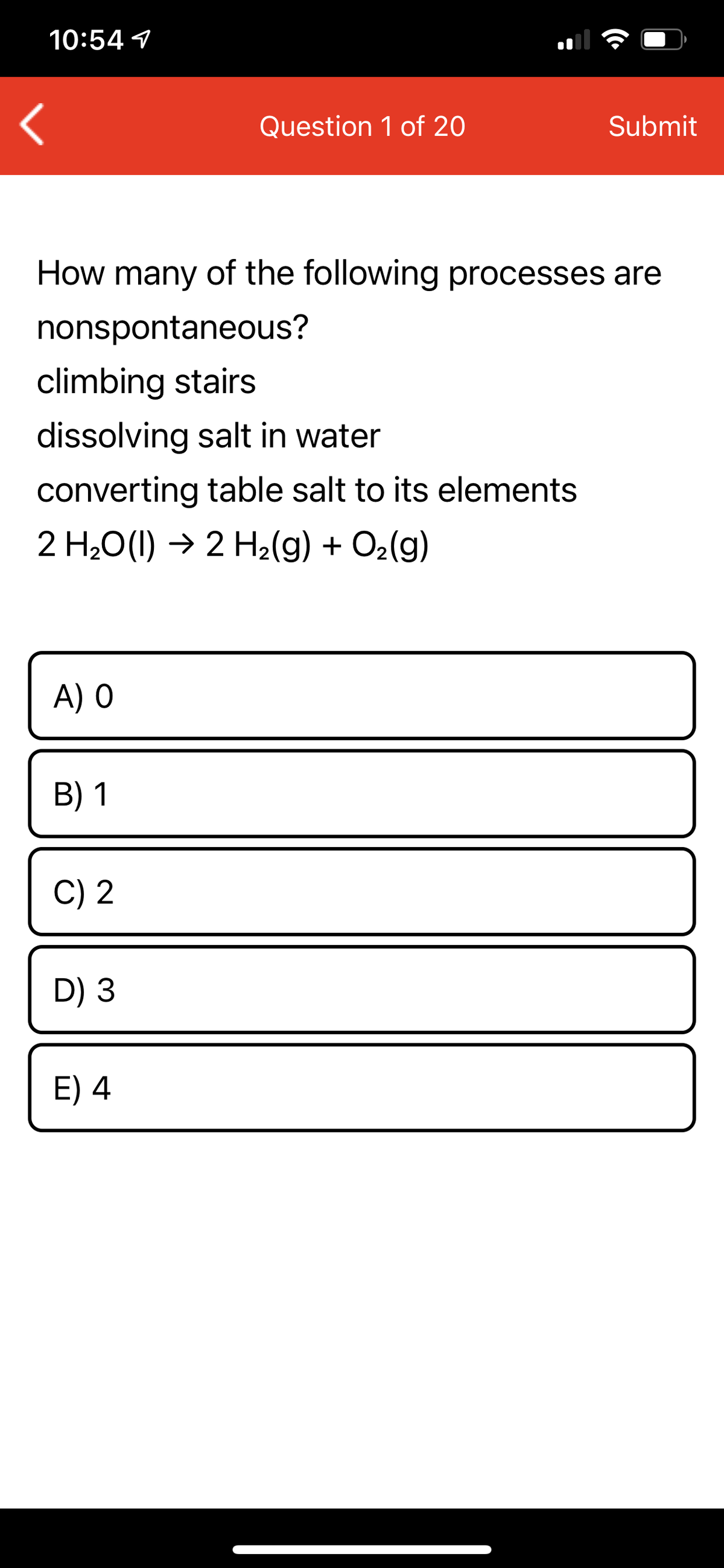 10:54 1
Question 1 of 20
Submit
How many of the following processes are
nonspontaneous?
climbing stairs
dissolving salt in water
converting table salt to its elements
2 H20(1) → 2 H2(g) + O2(g)
A) O
В) 1
C) 2
D) 3
E) 4
