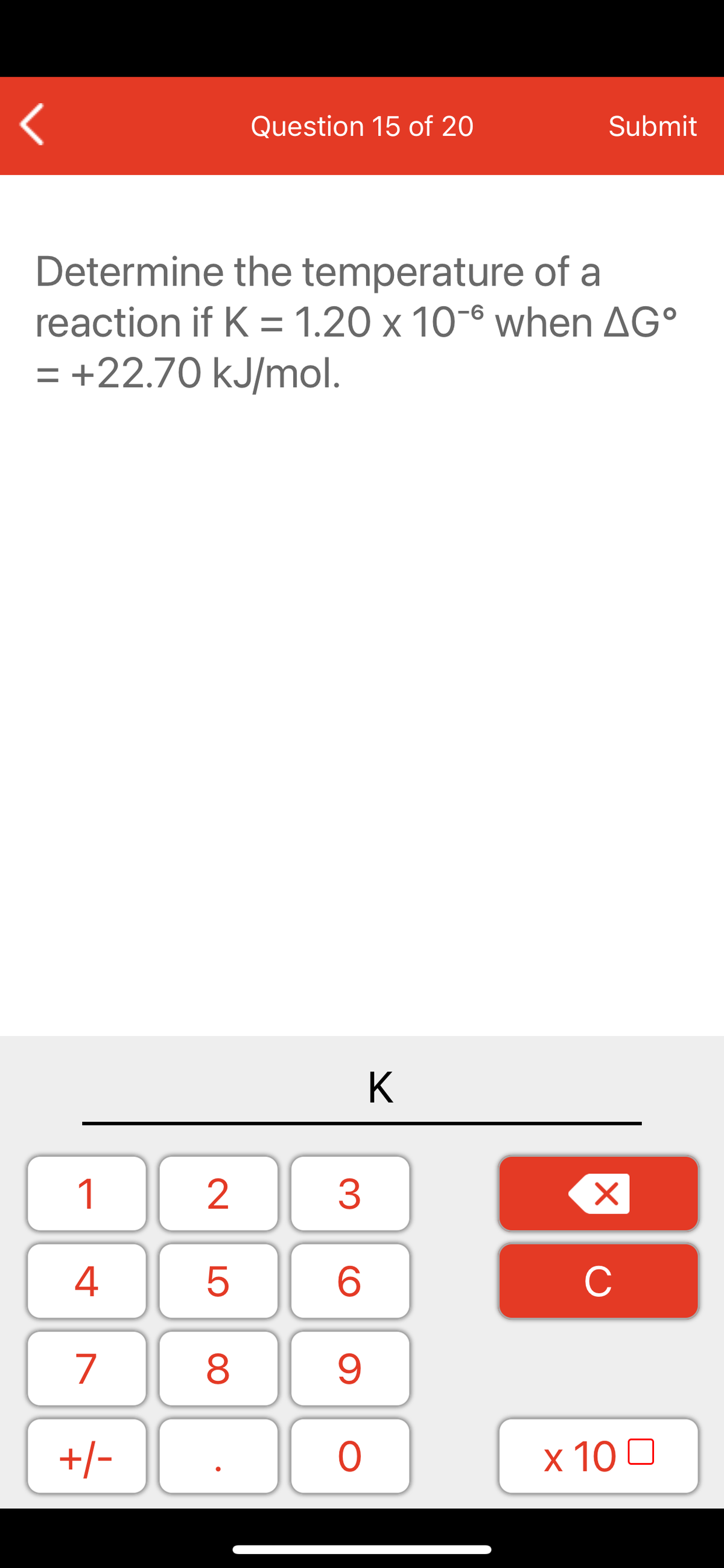 Question 15 of 20
Submit
Determine the temperature of a
reaction if K = 1.20 x 10-6 when AG°
= +22.70 kJ/mol.
K
1
2
3
C
7
9.
+/-
x 10 0
LO
00
