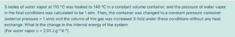 3 moles of water vapor at 110 °C was heated to 140 °C in a constant volume container, and the pressure of water vapor
in the final conditions was calculated to be 1 atm. Then, the container was changed to a constant pressure container
(external pressure = 1 atm) and the volume of the gas was increased 3-fold under these conditions without any heat
exchange. What is the change in the internal energy of the system.
(For water vapor c = 2.01 J g-' K-")
%3D
