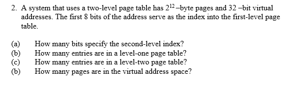 2. A system that uses a two-level page table has 212 -byte pages and 32 -bit virtual
addresses. The first 8 bits of the address serve as the index into the first-level page
table.
(a)
(b)
(c)
(b)
How many bits specify the second-level index?
How many entries are in a level-one page table?
How many entries are in a level-two page table?
How many pages are in the virtual address space?
