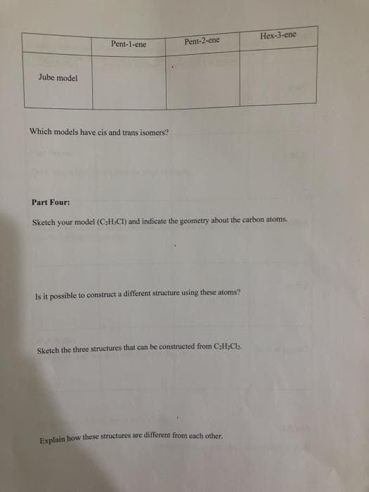 Hex-3-ene
Pent-1-ene
Pent-2-ene
Jube model
Which models have cis and trans isomers?
Part Four:
Sketch your model (C2H,CI) and indicate the geometry about the carbon atoms.
Is it possible to construct a different structure using these atoms?
Sketch the three structures that can be constructed from C;H;Cl.
Explain how these structures are different from each other.
