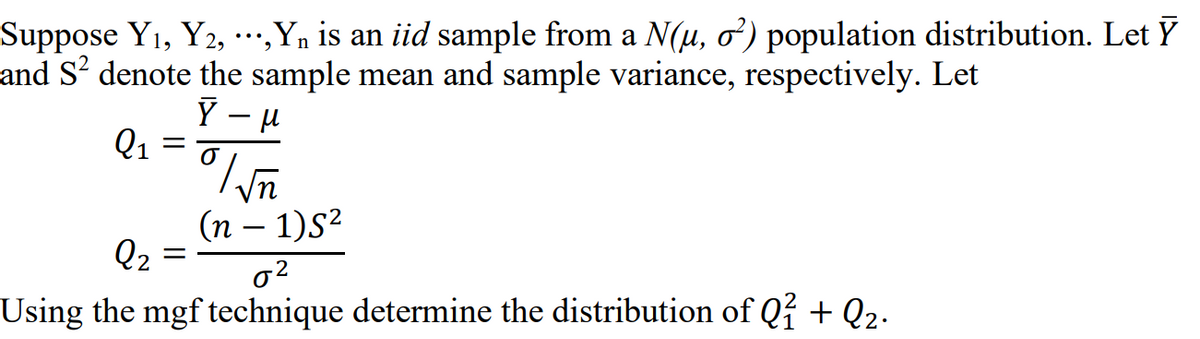 Suppose Y1, Y2, ·..,Yn is an iid sample from a N(u, o) population distribution. Let Ỹ
and S² denote the sample mean and sample variance, respectively. Let
Y - H
Q1
vn
(n – 1)S²
Q2
Using the mgf technique determine the distribution of Q? + Q2.
