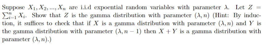 Suppose X₁, X2, ..., Xn are i.i.d expoential random variables with parameter A. Let Z =
EX₁. Show that Z is the gamma distribution with parameter (A, n) (Hint: By induc-
tion, it suffices to check that if X is a gamma distribution with parameter (A, n) and Y is
the gamma distribution with parameter (A, n − 1) then X + Y is a gamma distribution with
parameter (A, n).)