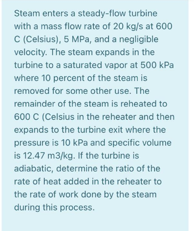 Steam enters a steady-flow turbine
with a mass flow rate of 20 kg/s at 600
C (Celsius), 5 MPa, and a negligible
velocity. The steam expands in the
turbine to a saturated vapor at 500 kPa
where 10 percent of the steam is
removed for some other use. The
remainder of the steam is reheated to
600 C (Celsius in the reheater and then
expands to the turbine exit where the
pressure is 10 kPa and specific volume
is 12.47 m3/kg. If the turbine is
adiabatic, determine the ratio of the
rate of heat added in the reheater to
the rate of work done by the steam
during this process.
