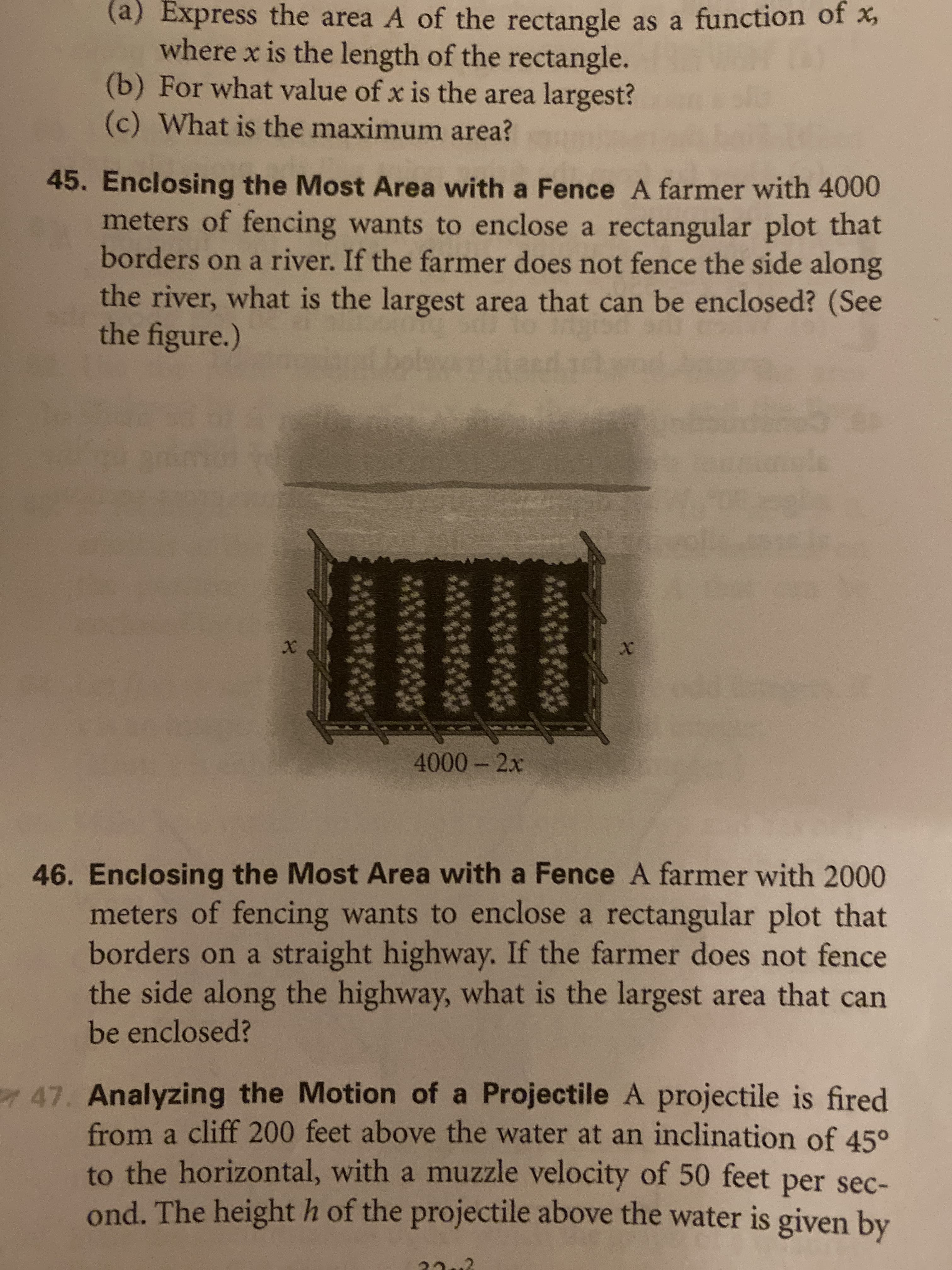 (a) Express the area A of the rectangle as a function of
where x is the length of the rectangle.
(b) For what value of x is the area largest?
(c) What is the maximum area?
45. Enclosing the Most Area with a Fence A farmer with 4000
meters of fencing wants to enclose a rectangular plot that
borders on a river. If the farmer does not fence the side along
the river, what is the largest area that can be enclosed? (See
the figure.)
et belaw
d dd
48
X
XX
4000-2x
46. Enclosing the Most Area with a Fence A farmer with 2000
meters of fencing wants to enclose a rectangular plot that
borders on a straight highway. If the farmer does not fence
the side along the highway, what is the largest area that can
be enclosed?
47. Analyzing the Motion of a Projectile A projectile is fired
from a cliff 200 feet above the water at an inclination of 45°
to the horizontal, with a muzzle velocity of 50 feet per sec-
ond. The height h of the projectile above the water is given by
