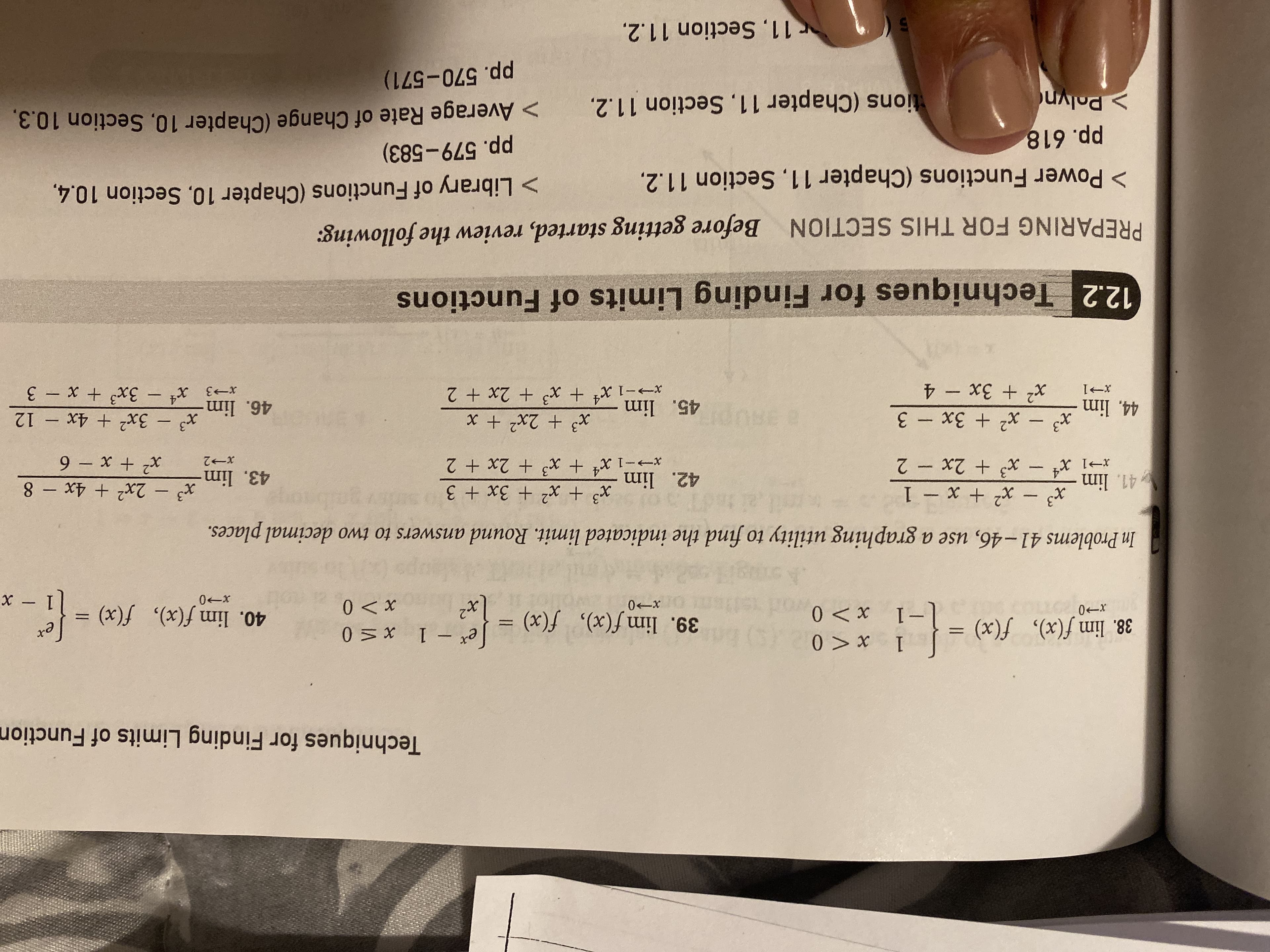 Techniques for Finding Limits of Function
0> x
0X
HOA
38. lim f(x), f(x)
I
39. lim f(x), f(x) =
40. lim f(x), f(x) =
0 X I -
0-x
I
0-x
0X
0-x
x -
In Problems 41-46, use a graphing utility to find the indicated limit. Round answers to two decimal places.
x3 x2x 1
x3 x2 3x + 3
xt x3 2x + 2
41. lim
x3-2x2 4x - 8
42. lim
43. lim
9 x + x
x3 3x2 4x - 12
xt 3x3 x- 3
7 - X7 + x xl-
T-X
7-x
x3
x2 3x-3
BE 2
45. lim
44, lim
x2 3x- 4
46. lim
12.2
Techniques for Finding Limits of Functions
PREPARING FOR THIS SECTION
Before getting started, review the following:
> Power Functions (Chapter 11, Section 11.2.
> Library of Functions (Chapter 10, Section 10.4
pp. 618
> Polyn
pp. 579-583)
> Average Rate of Change (Chapter 10, Section 10.3.
tions (Chapter 11, Section 11.2,.
pp. 570-571)
r11, Section 11.2
