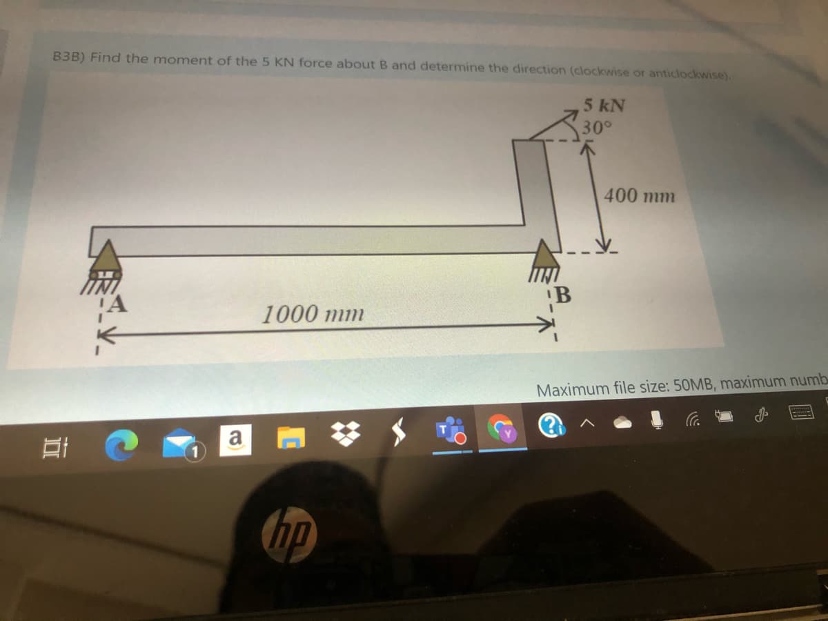 B3B) Find the moment of the 5 KN force about B and determine the direction (clockwise or anticlockwise).
5 kN
30°
400 mm
1000 mm
Maximum file size: 50MB, maximum numb
a
hp
