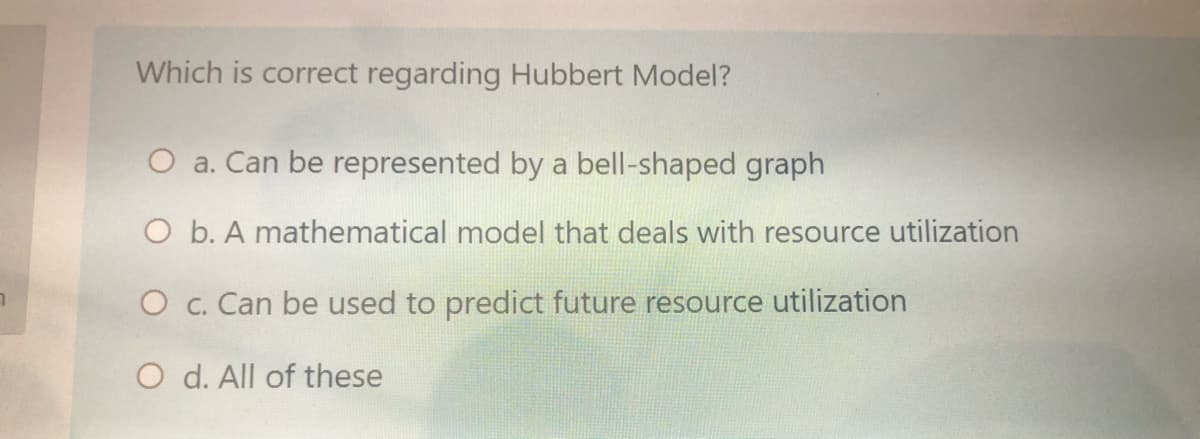 Which is correct regarding Hubbert Model?
O a. Can be represented by a bell-shaped graph
O b. A mathematical model that deals with resource utilization
O c. Can be used to predict future resource utilization
O d. All of these
