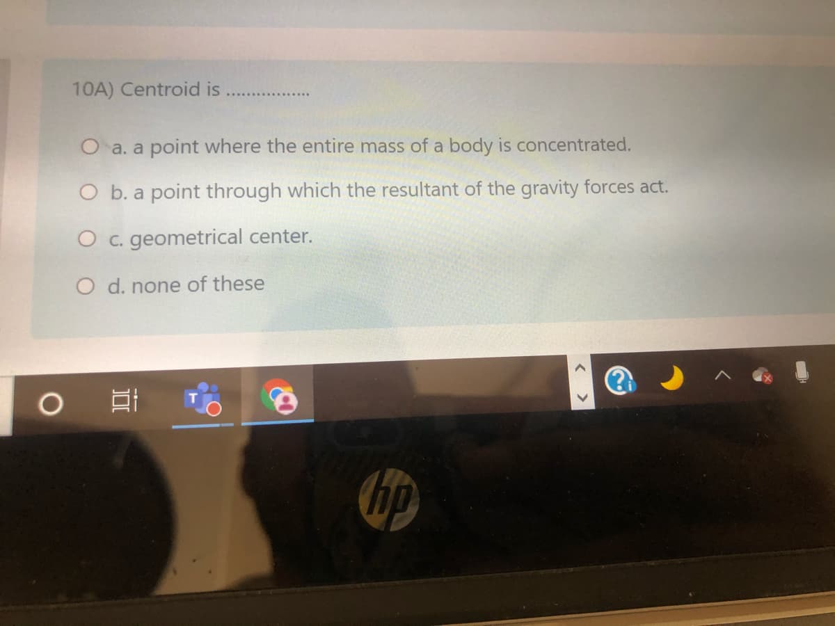 10A) Centroid is
O a. a point where the entire mass of a body is concentrated.
O b. a point through which the resultant of the gravity forces act.
O c. geometrical center.
O d. none of these
