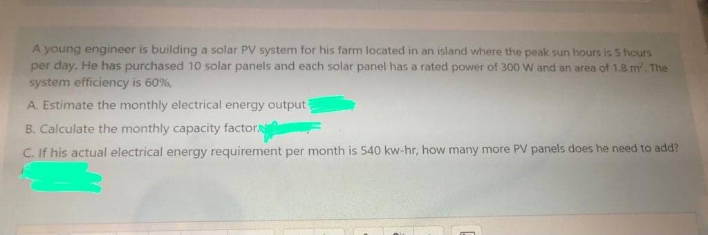 A young engineer is building a solar PV system for his farm located in an island where the peak sun hours is 5 hours
per day. He has purchased 10 solar panels and each solar panel has a rated power of 300 W and an area of 1.8 m. The
system efficiency is 60%,
A. Estimate the monthly electrical energy output
B. Calculate the monthly capacity factor.
C. If his actual electrical energy requirement per month is 540 kw-hr, how many more PV panels does he need to add?
