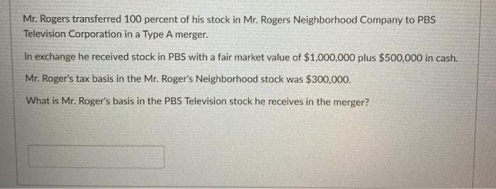 Mr. Rogers transferred 100 percent of his stock in Mr. Rogers Neighborhood Company to PBSS
Television Corporation in a Type A merger.
In exchange he received stock in PBS with a fair market value of $1,000,000 plus $500,000 in cash.
Mr. Roger's tax basis in the Mr. Roger's Neighborhood stock was $300,000.
What is Mr. Roger's basis in the PBS Television stock he receives in the merger?
