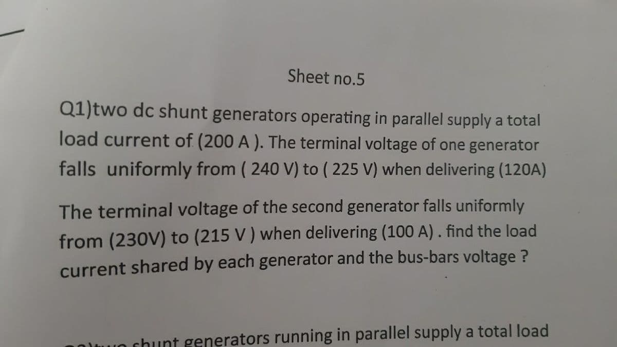 Sheet no.5
Q1)two dc shunt generators operating in parallel supply a total
load current of (200 A ). The terminal voltage of one generator
falls uniformly from ( 240 V) to ( 225 V) when delivering (120A)
The terminal voltage of the second generator falls uniformly
from (230V) to (215 V ) when delivering (100 A). find the load
current shared by each generator and the bus-bars voltage ?
U chunt generators running in parallel supply a total load
