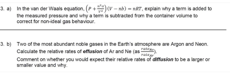 3. a) In the van der Waals equation, (P +) (v – nb) = nRT, explain why a term is added to
the measured pressure and why a term is subtracted from the container volume to
correct for non-ideal gas behaviour.
3. b) Two of the most abundant noble gases in the Earth's atmosphere are Argon and Neon.
Calculate the relative rates of effusion of Ar and Ne (as rateNe).
rate Ar'
Comment on whether you would expect their relative rates of diffusion to be a larger or
smaller value and why.
