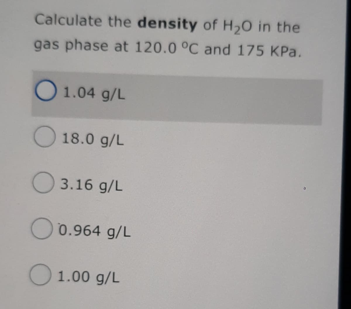 Calculate the density of H20 in the
gas phase at 120.0 °C and 175 KPa.
O 1.04 g/L
O 18.0 g/L
O 3.16 g/L
O0.964 g/L
O 1.00 g/L
