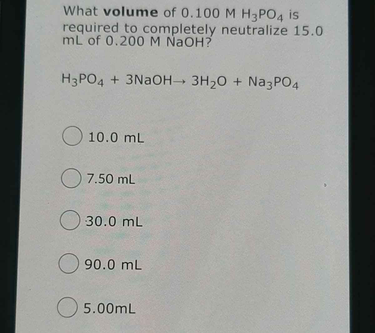What volume of 0.100 M H3PO4 is
required to completely neutralize 15.0
mL of 0.200 M NaOH?
H3PO4 + 3NAOH→ 3H20 + Na3PO4
O 10.0 mL
O 7.50 mL
30.0 mL
90.0 mL
5.00mL
