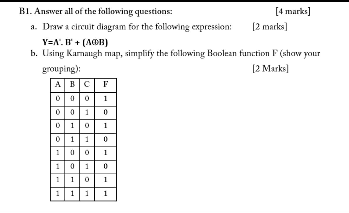 B1. Answer all of the following questions:
[4 marks]
a. Draw a circuit diagram for the following expression:
[2 marks]
Y=A'. B' + (AOB)
b. Using Karnaugh map, simplify the following Boolean function F (show your
grouping):
[2 Marks]
A
В
C
F
000
1
0 1
010
1
0 1 1
1
1
1
1
1
1
1
1
1
1
1
