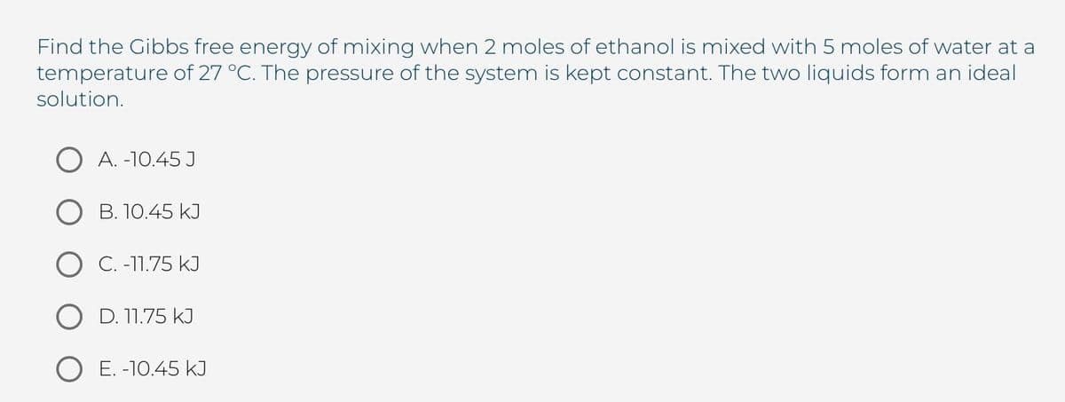 Find the Gibbs free energy of mixing when 2 moles of ethanol is mixed with 5 moles of water at a
temperature of 27 °C. The pressure of the system is kept constant. The two liquids form an ideal
solution.
O A. -10.45 J
O B. 10.45 kJ
O C. -11.75 kJ
O D. 11.75 kI
O E. -10.45 kJ

