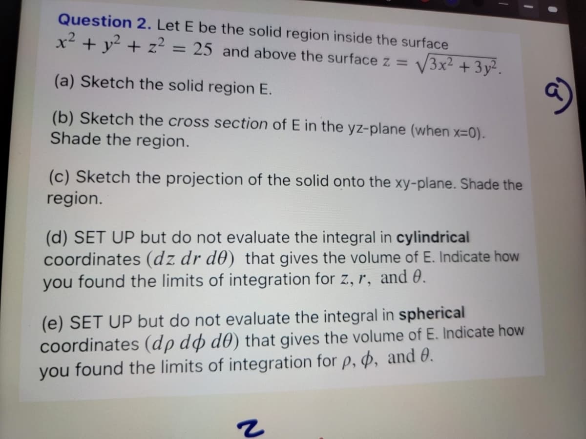 Question 2. Let E be the solid region inside the surface
x² + y² + z² = 25 and above the surface z = √3x² + 3y².
(a) Sketch the solid region E.
(b) Sketch the cross section of E in the yz-plane (when x=0).
Shade the region.
(c) Sketch the projection of the solid onto the xy-plane. Shade the
region.
(d) SET UP but do not evaluate the integral in cylindrical
coordinates (dz dr de) that gives the volume of E. Indicate how
you found the limits of integration for z, r, and 0.
(e) SET UP but do not evaluate the integral in spherical
coordinates (dp do do) that gives the volume of E. Indicate how
you found the limits of integration for p, , and 0.
2