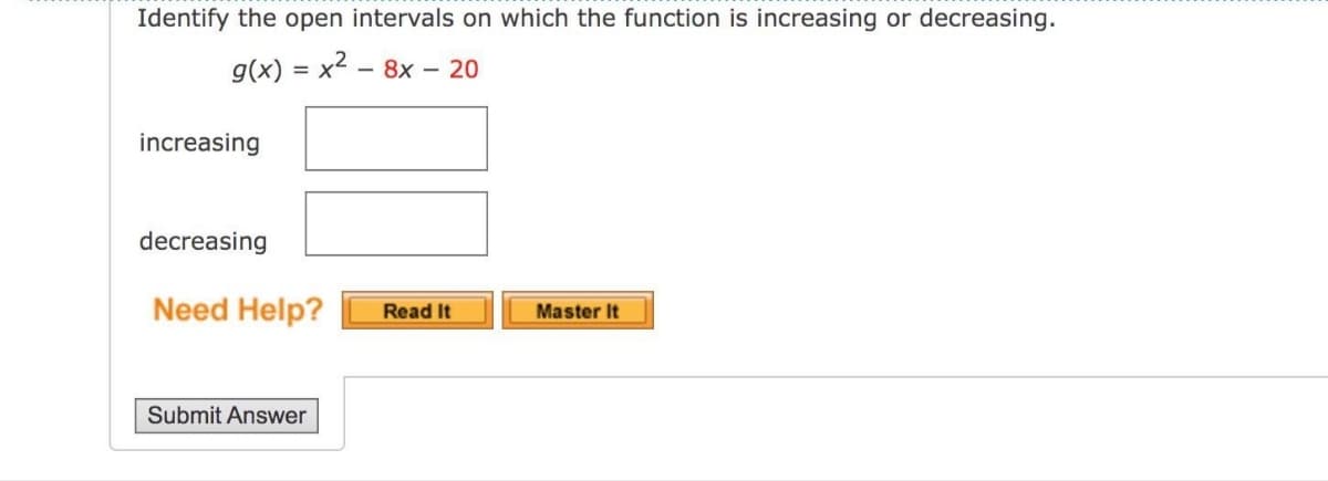 Identify the open intervals on which the function is increasing or decreasing.
g(x) = x² - 8x - 20
increasing
decreasing
Need Help?
Read It
Master It
Submit Answer