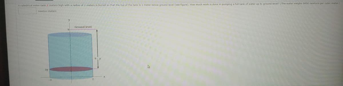 A cylindrical water tank 8 meters high with a radius of 2 meters is buried so that the top of the tank is 1 meter below ground level (see figure). How much work is done in pumping a full tank of water up to ground level? (The water weighs 9800 newtons per cubic meter.)
newton-meters
y
Ground level
9-y
Ay
-2

