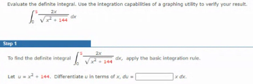 Evaluate the definite integral. Use the integration capabilities of a graphing utility to verify your result.
2x
dx
144
Step 1
2x
To find the definite integral
dx, apply the basic integration rule.
144
Let u = x? + 144. Differentiate u in terms of x, du =
x dx.
