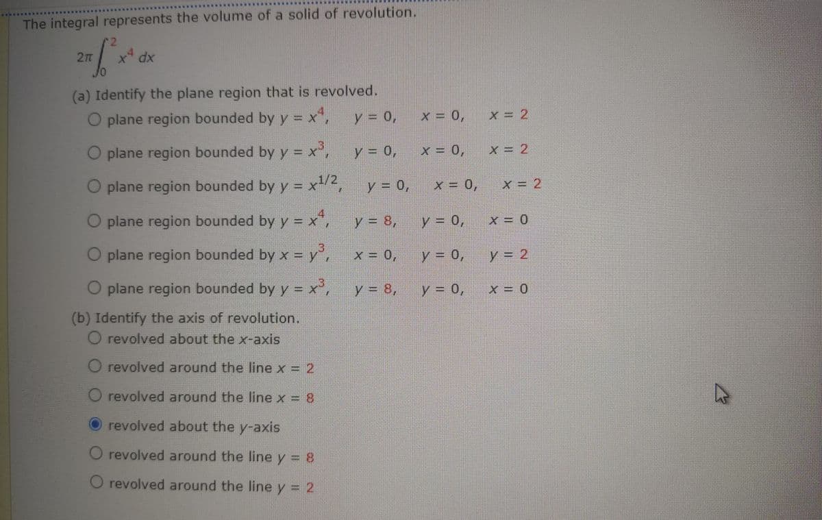 The integral represents the volume of a solid of revolution.
(a) Identify the plane region that is revolved.
O plane region bounded by y = x",
y = 0,
x = 0,
x = 2
O plane region bounded by y = x',
y = 0,
0'
O plane region bounded by y = x-2
1/2
y30,
x=0,
x= 2
.
O plane region bounded by y = x"
y = 8,
y = 0,
O plane region bounded by x = y',
y = 0,
y = 2
O plane region bounded by y = x,
y = 8,
y 0,
(b) Identify the axis of revolution.
O revolved about the x-axis
revolved around the line x = 2
O revolved around the line x = 8
revolved about the y-axis
O revolved around the line y = 8
O revolved around the line y = 2
