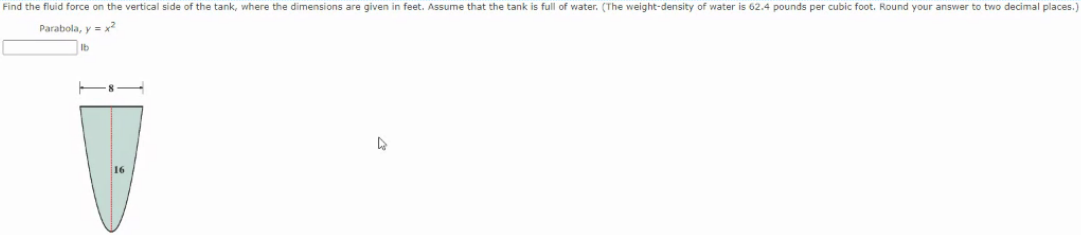 Find the fluid force on the vertical side of the tank, where the dimensions are given in feet. Assume that the tank is full of water. (The weight-density of water is 62.4 pounds per cubic foot. Round your answer to two decimal places.
Parabola, y = x2
Ib
16
