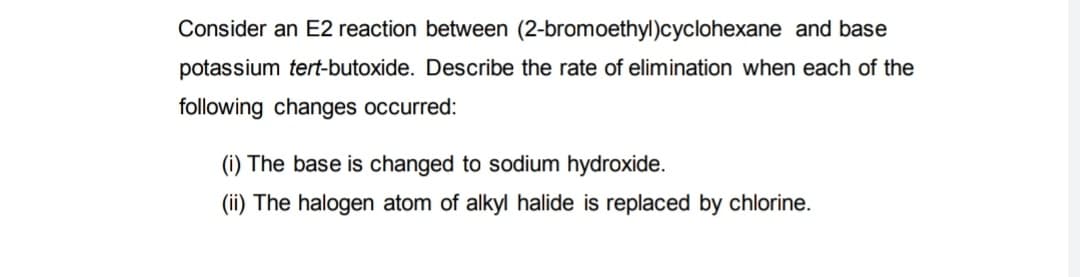 Consider an E2 reaction between (2-bromoethyl)cyclohexane and base
potassium tert-butoxide. Describe the rate of elimination when each of the
following changes occurred:
(i) The base is changed to sodium hydroxide.
(ii) The halogen atom of alkyl halide is replaced by chlorine.