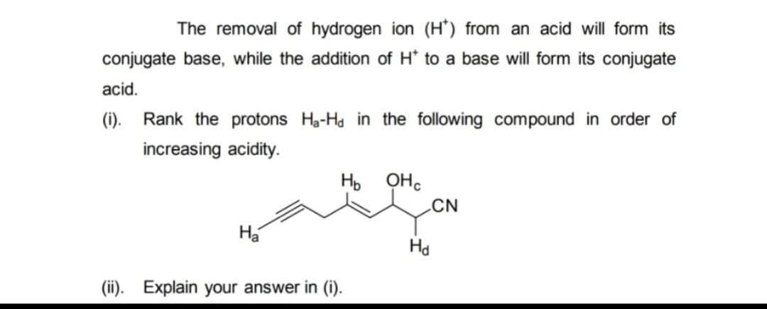 The removal of hydrogen ion (H) from an acid will form its
conjugate base, while the addition of H* to a base will form its conjugate
acid.
(i).
Rank the protons Ha-Ha in the following compound in order of
increasing acidity.
Ha
нь оно
(ii). Explain your answer in (i).
Hd
CN