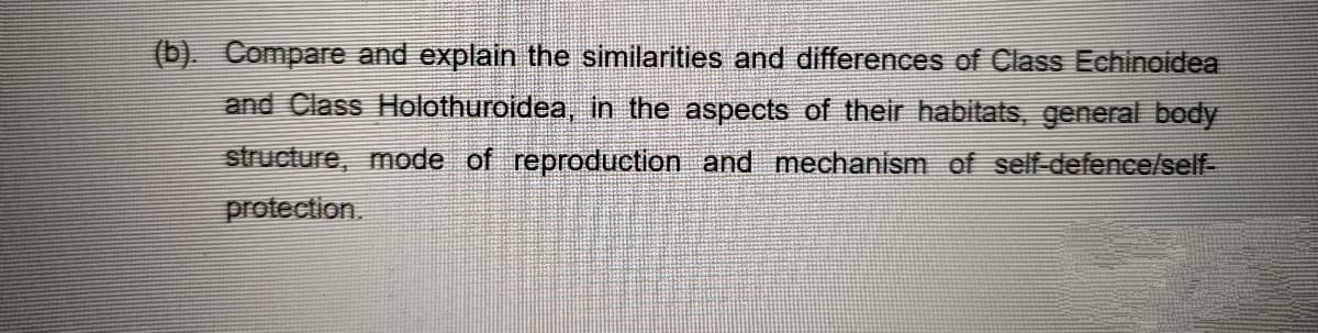 (b). Compare and explain the similarities and differences of Class Echinoidea
and Class Holothuroidea, in the aspects of their habitats, general body
structure, mode of reproduction and mechanism of self-defence/self-
protection.