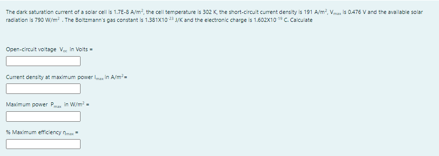 The dark saturation current of a solar cell is 1.7E-8 A/m?, the cell temperature is 302 K, the short-circuit current density is 191 A/m?, Vmax is 0.476 V and the available solar
radiation is 790 W/m² . The Boltzmann's gas constant is 1.381x10 23 J/K and the electronic charge is 1.602x10 19 C. Calculate
Open-circuit voltage Var in Volts =
Current density at maximum power max in A/m?=
Maximum power Pmax in W/m² =
% Maximum efficiency nmax
