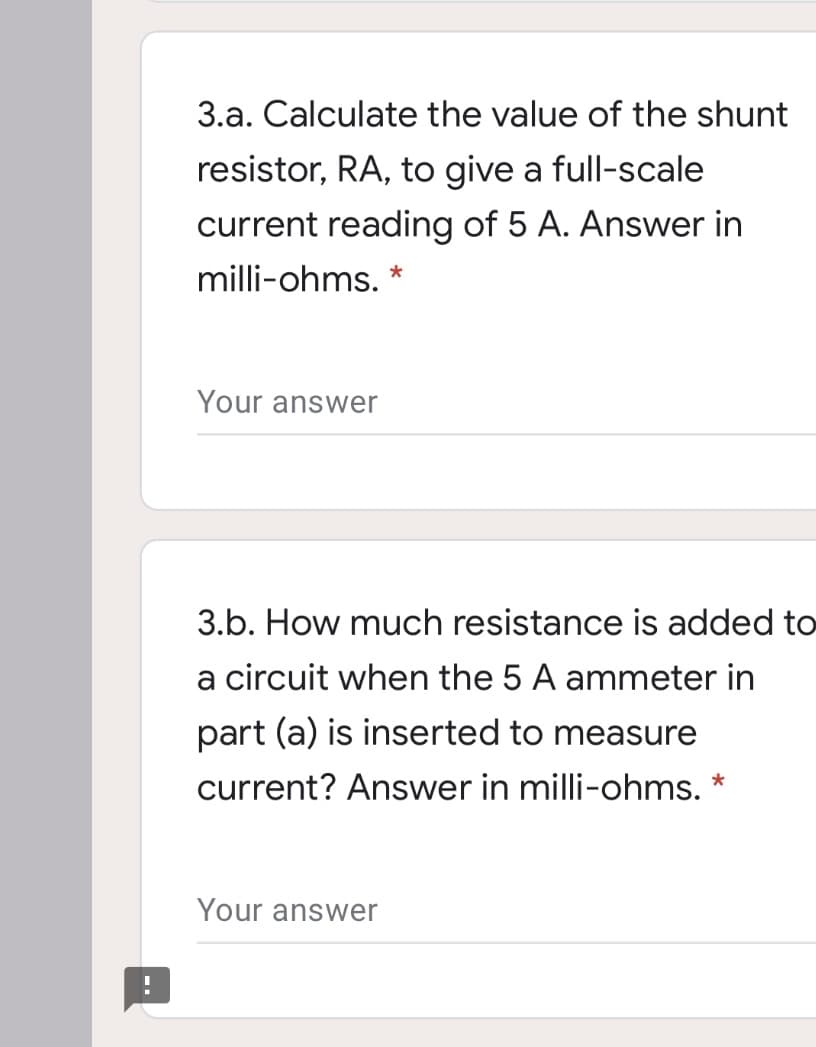 3.a. Calculate the value of the shunt
resistor, RA, to give a full-scale
current reading of 5 A. Answer in
milli-ohms. *
Your answer
3.b. How much resistance is added to
a circuit when the 5 A ammeter in
part (a) is inserted to measure
current? Answer in milli-ohms. *
Your answer
