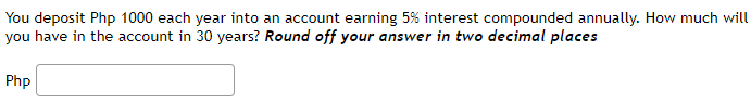 You deposit Php 1000 each year into an account earning 5% interest compounded annually. How much will
you have in the account in 30 years? Round off your answer in two decimal places
Php
