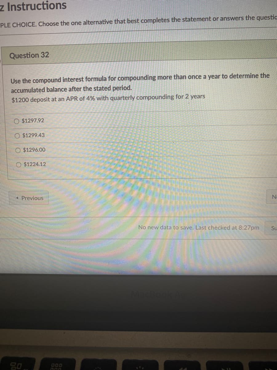 z Instructions
PLE CHOICE. Choose the one alternative that best completes the statement or answers the questic
Question 32
Use the compound interest formula for compounding more than once a year to determine the
accumulated balance after the stated period.
$1200 deposit at an APR of 4% with quarterly compounding for 2 years
O $1297.92
$1299.43
O $1296.00
O $1224.12
« Previous
No new data to save. Last checked at 8:27pm
Su
acBook/
000
