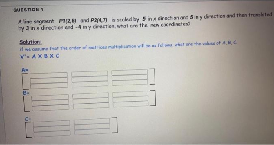 QUESTION 1
A line segment P1(2,6) and P2(4,7) is scaled by 5 in x direction and 5 in y direction and then translated
by 3 in x direction and -4 in y direction, what are the new coordinates?
Solution:
if we assume that the order of matrices multiplication will be as follows, what are the values of A, B, C.
V'= AXBX C
A=
B=
C=
