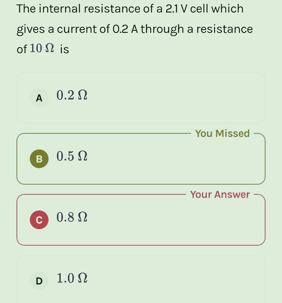The internal resistance of a 2.1 V cell which
gives a current of 0.2 A through a resistance
of 10
is
A 0.2Ω
B
C
0.5 Ω
0.8 Ω
D 1.0Ω
You Missed
Your Answer
