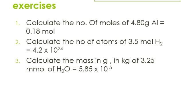exercises
Calculate the no. Of moles of 4.80g AI =
0.18 mol
1.
2. Calculate the no of atoms of 3.5 mol H,
= 4.2 x 1024
3. Calculate the mass in g, in kg of 3.25
mmol of H,0 = 5.85 x 10-5
%3D
