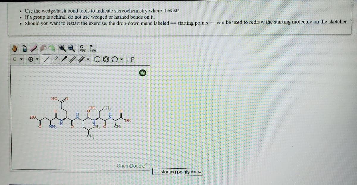 • Use the wedge/hash bond tools to indicate stereochemistry where it exists.
• If a group is achiral, do not use wedged or hashed bonds on it.
• Should you want to restart the exercise, the drop-down memu labeled == starting points = can be used to redraw the starting molecule on the sketcher.
C
aste
HO O
HO CH;
но,
"OH
NH,
CH: Ö
CH,
ČH
ChemDoodle
== starting points == v
