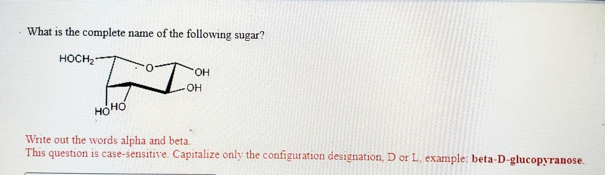 What is the complete name of the following sugar?
HOCH2-
HO.
HO:
HOHO
Write out the words alpha and beta.
This question is case-sensitive. Capitalize only the configuration designation, D or L, example: beta-D-glucopyranose.
