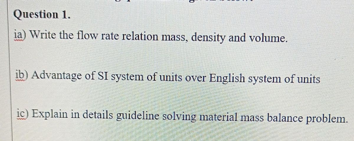 Question 1.
ia) Write the flow rate relation mass, density and volume.
ib) Advantage of SI system of units over English system of units
ic) Explain in details guideline solving material mass balance problem.
