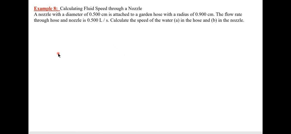 Example 8: Calculating Fluid Speed through a Nozzle
A nozzle with a diameter of 0.500 cm is attached to a garden hose with a radius of 0.900 cm. The flow rate
through hose and nozzle is 0.500 L/ s. Calculate the speed of the water (a) in the hose and (b) in the nozzle.
