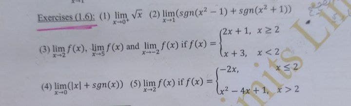 Exercises (1.6): (1) lim vx (2) lim(sgn(x? - 1) + sgn(x2 +1))
X0+
x-1
(2x+1, x 2 2
(3) lim f (x), limf(x) and lim f(x) if f(x) =
ズ→2
X--2
(x+3, x<2
2x,
(4) lim(1x] + sgn(x)) (5) lim f(x) if f (x) =
ズ→0
X2
2-4x +1, x> 2
VI
