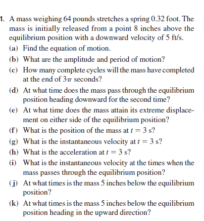 1. A mass weighing 64 pounds stretches a spring 0.32 foot. The
mass is initially released from a point 8 inches above the
equilibrium position with a downward velocity of 5 ft/s.
(a) Find the equation of motion.
(b) What are the amplitude and period of motion?
(c) How many complete cycles will the mass have completed
at the end of 37 seconds?
(d) At what time does the mass pass through the equilibrium
position heading downward for the second time?
(e) At what time does the mass attain its extreme displace-
ment on either side of the equilibrium position?
(f) What is the position of the mass at t = 3 s?
(g) What is the instantaneous velocity at t = 3 s?
(h) What is the acceleration at f = 3 s?
(i) What is the instantaneous velocity at the times when the
mass passes through the equilibrium position?
(j) At what times is the mass 5 inches below the equilibrium
position?
(k) At what times is the mass 5 inches below the equilibrium
position heading in the upward direction?
