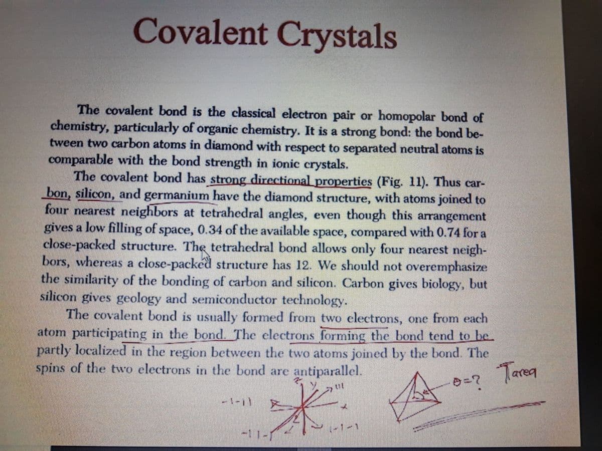 Covalent Crystals
The covalent bond is the classical electron pair or homopolar bond of
chemistry, particularly of organic chemistry. It is a strong bond: the bond be-
tween two carbon atoms in diamond with respect to separated neutral atoms is
comparable with the bond strength in ionic crystals.
The covalent bond has strong directional properties (Fig. 11). Thus car-
bon, silicon, and germanium have the diamond structure, with atoms joined to
four nearest neighbors at tetrahedral angles, even though this arrangement
gives a low filling of space, 0.34 of the available space, compared with 0.74 for a
close-packed structure. TheR tetrahedral bond allows only four nearest neigh-
bors, whereas a close-packéd structure has 12. We should not overemphasize
the similarity of the bonding of carbon and silicon. Carbon gives biology, but
silicon gives geology and semiconductor technology.
The covalent bond is usually formed from two electrons, one from each
atom participating in the bond. The electrons forming the bond tend to be
partly localized in the region between the two atoms joined by the bond. The
spins of the two electrons in the bond are antiparallel.
Tarea
-1-11 X
-11-1
(-1-1
