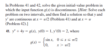 In Problems 41 and 42, solve the given initial-value problem in
which the input function g(x) is discontinuous. [Hint: Solve each
problem on two intervals, and then find a solution so that y and
y' are continuous at x = 7/2 (Problem 41) and at x = 7
(Problem 42).]
41. y" + 4y = g(x), y(0) = 1, y'(0) = 2, where
S sin x, 0sxs 1/2
(0,
g(x) :
x> T/2
